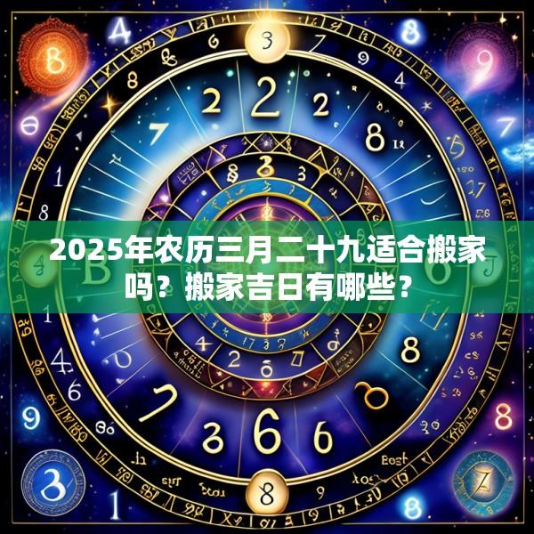 2025年農(nóng)歷三月二十九適合搬家嗎？搬家吉日有哪些？